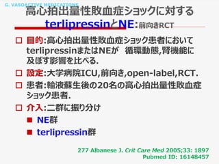 G. VASOACTIVE MEDICATIONS
高心拍出量性敗血症ショックに対する
terlipressinとNE:前向きRCT
 目的:高心拍出量性敗血症ショック患者において
terlipressinまたはNEが 循環動態,腎機能に
及ぼす影響を比べる.
 設定:大学病院ICU,前向き,open-label,RCT.
 患者:輸液蘇生後の20名の高心拍出量性敗血症
ショック患者.
 介入:二群に振り分け
 NE群
 terlipressin群
277 Albanese J. Crit Care Med 2005;33: 1897
Pubmed ID: 16148457
 