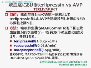 G. VASOACTIVE MEDICATIONS
敗血症におけるterlipressin vs AVP
TERLIVAP:RCT
 目的: 敗血症性ショックの第一選択として
terlipressinないしAVPを持続投与した際のNEの
必要性を調べる.
 方法: 輸液蘇生後もMAP65mmHgを下回る敗
血症性ショック患者(n=45)を以下の三郡に振り分
けた. 各群15名.
 terlipressin群(1.3μg/kg/h)
 vasopressin群(0.03U/min)
 norepinephrine群(15μg/min)
全ての群で,MAP65-75mmHgに収まるようにNEを調節.
DOBはSvO2>65%となるように調節.
279 Morelli A. Crit Care 2009;13: R130
Pubmed ID: 19664253
 