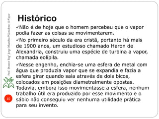 10
Histórico
ü Não é de hoje que o homem percebeu que o vapor
podia fazer as coisas se movimentarem.
ü No primeiro século da era cristã, portanto há mais
de 1900 anos, um estudioso chamado Heron de
Alexandria, construiu uma espécie de turbina a vapor,
chamada eolípila.
ü Nesse engenho, enchia-se uma esfera de metal com
água que produzia vapor que se expandia e fazia a
esfera girar quando saía através de dois bicos,
colocados em posições diametralmente opostas.
Todavia, embora isso movimentasse a esfera, nenhum
trabalho útil era produzido por esse movimento e o
sábio não conseguiu ver nenhuma utilidade prática
para seu invento.
Prof.DoutorEngºJorgeNhambiu◊GeradoresdeVapor
 