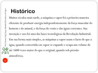 12
Histórico
Muitos séculos mais tarde, a máquina a vapor foi a primeira maneira
eficiente de produzir energia independentemente da força muscular do
homem e do animal, e da força do vento e das águas correntes. Sua
invenção e uso foi uma das bases tecnológicas da Revolução Industrial.
Em sua forma mais simples, as máquinas a vapor usam o facto de que a
água, quando convertida em vapor se expande e ocupa um volume de
até 1600 vezes maior do que o original, quando sob pressão
atmosférica.
Prof.DoutorEngºJorgeNhambiu◊GeradoresdeVapor
 