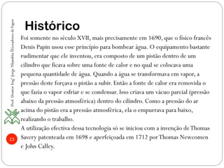 13
Histórico
Foi somente no século XVII, mais precisamente em 1690, que o físico francês
Denis Papin usou esse princípio para bombear água. O equipamento bastante
rudimentar que ele inventou, era composto de um pistão dentro de um
cilindro que ficava sobre uma fonte de calor e no qual se colocava uma
pequena quantidade de água. Quando a água se transformava em vapor, a
pressão deste forçava o pistão a subir. Então a fonte de calor era removida o
que fazia o vapor esfriar e se condensar. Isso criava um vácuo parcial (pressão
abaixo da pressão atmosférica) dentro do cilindro. Como a pressão do ar
acima do pistão era a pressão atmosférica, ela o empurrava para baixo,
realizando o trabalho.
A utilização efectiva dessa tecnologia só se iniciou com a invenção deThomas
Savery patenteada em 1698 e aperfeiçoada em 1712 porThomas Newcomen
e John Calley.
Prof.DoutorEngºJorgeNhambiu◊GeradoresdeVapor
 