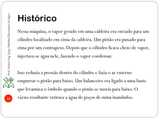14
Histórico
Nessa máquina, o vapor gerado em uma caldeira era enviado para um
cilindro localizado em cima da caldeira. Um pistão era puxado para
cima por um contrapeso. Depois que o cilindro ficava cheio de vapor,
injectava-se água nele, fazendo o vapor condensar.
Isso reduzia a pressão dentro do cilindro e fazia o ar externo
empurrar o pistão para baixo. Um balanceiro era ligado a uma haste
que levantava o êmbolo quando o pistão se movia para baixo. O
vácuo resultante retirava a água de poços de mina inundados.
Prof.DoutorEngºJorgeNhambiu◊GeradoresdeVapor
 