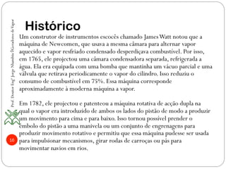 16
Histórico
Um construtor de instrumentos escocês chamado JamesWatt notou que a
máquina de Newcomen, que usava a mesma câmara para alternar vapor
aquecido e vapor resfriado condensado desperdiçava combustível. Por isso,
em 1765, ele projectou uma câmara condensadora separada, refrigerada a
água. Ela era equipada com uma bomba que mantinha um vácuo parcial e uma
válvula que retirava periodicamente o vapor do cilindro. Isso reduziu o
consumo de combustível em 75%. Essa máquina corresponde
aproximadamente à moderna máquina a vapor.
Em 1782, ele projectou e patenteou a máquina rotativa de acção dupla na
qual o vapor era introduzido de ambos os lados do pistão de modo a produzir
um movimento para cima e para baixo. Isso tornou possível prender o
êmbolo do pistão a uma manivela ou um conjunto de engrenagens para
produzir movimento rotativo e permitiu que essa máquina pudesse ser usada
para impulsionar mecanismos, girar rodas de carroças ou pás para
movimentar navios em rios.
Prof.DoutorEngºJorgeNhambiu◊GeradoresdeVapor
 