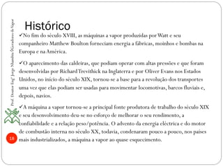 18
Histórico
ü No fim do século XVIII, as máquinas a vapor produzidas porWatt e seu
companheiro Matthew Boulton forneciam energia a fábricas, moinhos e bombas na
Europa e na América.
ü O aparecimento das caldeiras, que podiam operar com altas pressões e que foram
desenvolvidas por RichardTrevithick na Inglaterra e por Oliver Evans nos Estados
Unidos, no início do século XIX, tornou-se a base para a revolução dos transportes
uma vez que elas podiam ser usadas para movimentar locomotivas, barcos fluviais e,
depois, navios.
ü A máquina a vapor tornou-se a principal fonte produtora de trabalho do século XIX
e seu desenvolvimento deu-se no esforço de melhorar o seu rendimento, a
confiabilidade e a relação peso/potência. O advento da energia eléctrica e do motor
de combustão interna no século XX, todavia, condenaram pouco a pouco, nos países
mais industrializados, a máquina a vapor ao quase esquecimento.
Prof.DoutorEngºJorgeNhambiu◊GeradoresdeVapor
 