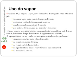 19
Uso do vapor
— No século XX, a máquina a vapor, como fornecedora de energia foi sendo substituída
por:
—  turbinas a vapor, para a geração de energia eléctrica;
—  motores de combustão interna para transporte;
—  geradores para fontes portáteis de energia;
—  por motores eléctricos, para uso industrial e doméstico.
— Mesmo assim, o vapor ainda hoje tem extensa aplicação industrial, nas mais diversas
formas, dependendo do tipo de indústria e da região onde está instalada.
O vapor produzido em um gerador de vapor pode ser usado de diversas formas:
—  em processos de fabricação e beneficiamento;
—  na geração de energia eléctrica;
—  na geração de trabalho mecânico;
—  no aquecimento de linhas e reservatórios de óleo combustível;
—  na prestação de serviços.
Prof.DoutorEngºJorgeNhambiu◊GeradoresdeVapor
 