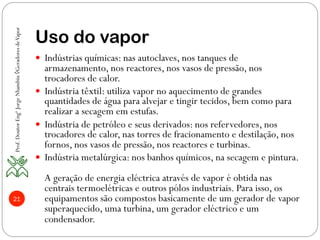 21
Uso do vapor
—  Indústrias químicas: nas autoclaves, nos tanques de
armazenamento, nos reactores, nos vasos de pressão, nos
trocadores de calor.
—  Indústria têxtil: utiliza vapor no aquecimento de grandes
quantidades de água para alvejar e tingir tecidos, bem como para
realizar a secagem em estufas.
—  Indústria de petróleo e seus derivados: nos refervedores, nos
trocadores de calor, nas torres de fracionamento e destilação, nos
fornos, nos vasos de pressão, nos reactores e turbinas.
—  Indústria metalúrgica: nos banhos químicos, na secagem e pintura.
A geração de energia eléctrica através de vapor é obtida nas
centrais termoelétricas e outros pólos industriais. Para isso, os
equipamentos são compostos basicamente de um gerador de vapor
superaquecido, uma turbina, um gerador eléctrico e um
condensador.
Prof.DoutorEngºJorgeNhambiu◊GeradoresdeVapor
 