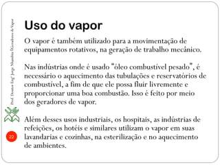 22
Uso do vapor
O vapor é também utilizado para a movimentação de
equipamentos rotativos, na geração de trabalho mecânico.
Nas indústrias onde é usado “óleo combustível pesado”, é
necessário o aquecimento das tubulações e reservatórios de
combustível, a fim de que ele possa fluir livremente e
proporcionar uma boa combustão. Isso é feito por meio
dos geradores de vapor.
Além desses usos industriais, os hospitais, as indústrias de
refeições, os hotéis e similares utilizam o vapor em suas
lavandarias e cozinhas, na esterilização e no aquecimento
de ambientes.
Prof.DoutorEngºJorgeNhambiu◊GeradoresdeVapor
 