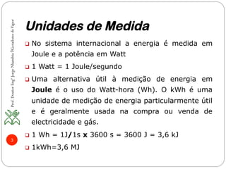 Unidades de Medida
Prof.DoutorEngºJorgeNhambiu◊GeradoresdeVapor
3
q  No sistema internacional a energia é medida em
Joule e a potência em Watt
q  1 Watt = 1 Joule/segundo
q  Uma alternativa útil à medição de energia em
Joule é o uso do Watt-hora (Wh). O kWh é uma
unidade de medição de energia particularmente útil
e é geralmente usada na compra ou venda de
electricidade e gás.
q  1 Wh = 1J/1s x 3600 s = 3600 J = 3,6 kJ
q  1kWh=3,6 MJ
 
