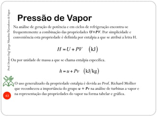 43
Pressão de Vapor
( )kJH U PV= +
( )kJ kgh u Pv= +
Na análise de geração de potência e em ciclos de refrigeração encontra-se
frequentemente a combinação das propriedades U+PV. Por simplicidade e
conveniência esta propriedade é definida por entalpia a que se atribui a letra H.
Ou por unidade de massa a que se chama entalpia específica.
O uso generalizado da propriedade entalpia é devida ao Prof. Richard Mollier
que reconheceu a importância do grupo u + Pv na análise de turbinas a vapor e
na representação das propriedades do vapor na forma tabelar e gráfica.
Prof.DoutorEngºJorgeNhambiu◊GeradoresdeVapor
 