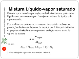 46
Mistura Líquido-vapor saturado
vapor
total
m
x
m
=
Durante o processo de vaporização, a substância existe em parte como
líquido e em parte como vapor. Ou seja uma mistura de líquido e de
vapor saturado.
Para analisar esta mistura correctamente, é necessário conhecer as
proporções das fases de líquido e de vapor, o que é feito pela definição
da propriedade título x que representa a relação entre a massa de
vapor e da mistura
em que:
total líquido vapor f gm m m m m= + = +
O título tem apenas significado para misturas saturadas.
Prof.DoutorEngºJorgeNhambiu◊GeradoresdeVapor
 