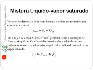 52
Mistura Líquido-vapor saturado
med f fgy y xy= +
f med gy y y≤ ≤
~
Todos os resultados são do mesmo formato e podem ser resumidos por
uma única expressão:
em que y é v, u ou h.O índice “med” geralmente não é empregue de
forma a simplificar. Os valores das propriedades médias da mistura
estão sempre entre os valores das propriedades do líquido saturado e do
vapor saturado.
Prof.DoutorEngºJorgeNhambiu◊GeradoresdeVapor
 