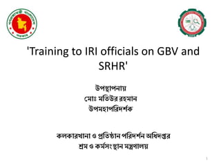 'Training to IRI officials on GBV and
SRHR'
উপস্থাপনায়
ম াোঃ তিউর রহ ান
উপ হাপতরদর্শক
1
কলকারখানা ও প্রতিষ্ঠান পতরদর্শন অতিদপ্তর
শ্র ও ক শসংস্থান ন্ত্রণালয়
 