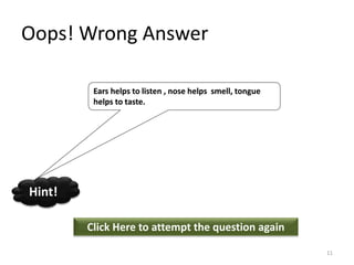 Oops! Wrong Answer
Click Here to attempt the question again
Hint!
Ears helps to listen , nose helps smell, tongue
helps to taste.
11
 