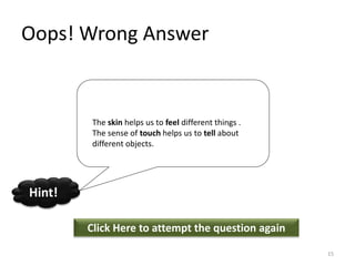 Oops! Wrong Answer
Click Here to attempt the question again
Hint!
15
The skin helps us to feel different things .
The sense of touch helps us to tell about
different objects.
 