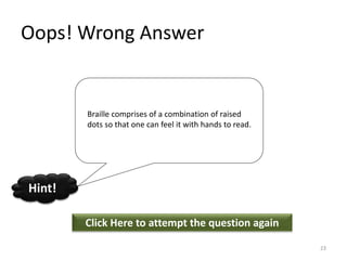 Oops! Wrong Answer
Click Here to attempt the question again
Hint!
23
Braille comprises of a combination of raised
dots so that one can feel it with hands to read.
 