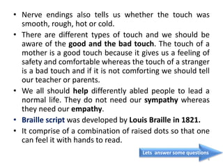 • Nerve endings also tells us whether the touch was
smooth, rough, hot or cold.
• There are different types of touch and we should be
aware of the good and the bad touch. The touch of a
mother is a good touch because it gives us a feeling of
safety and comfortable whereas the touch of a stranger
is a bad touch and if it is not comforting we should tell
our teacher or parents.
• We all should help differently abled people to lead a
normal life. They do not need our sympathy whereas
they need our empathy.
• Braille script was developed by Louis Braille in 1821.
• It comprise of a combination of raised dots so that one
can feel it with hands to read.
Lets answer some questions
4
 