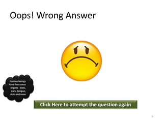 Oops! Wrong Answer
Click Here to attempt the question again
Human beings
have five sense
organs : eyes,
ears, tongue,
skin and nose
6
 