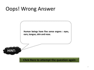 Oops! Wrong Answer
Click Here to attempt the question again
HINT:
7
Human beings have five sense organs : eyes,
ears, tongue, skin and nose.
 