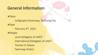 General Information
Place
Calligraphy Greenway, Taichung City
Date
February 4th, 2015
People
Local delegates of wNCF
International Delegates of wNCF
Trainee in Taiwan
Taichung citizens
 