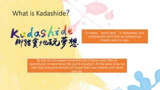 What is Kadashide?
It means “work hard” in Taiwanese, and
contains the spirit that we achieve our
dreams step by step.
By this GV, we present several kinds of dream and offer an
opportunity to experience the joy of chasing it. At the same time, we
wish that everyone should not forget their own dreams and never
give up.
 