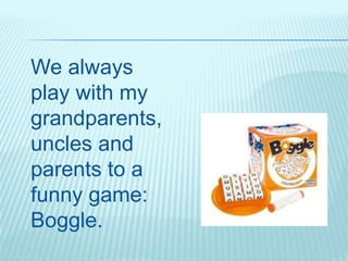 We always
play with my
grandparents,
uncles and
parents to a
funny game:
Boggle.
 