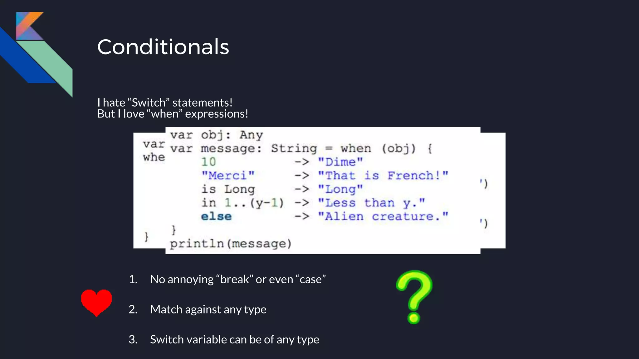 Conditionals
I hate “Switch” statements!
But I love “when” expressions!
1. No annoying “break” or even “case”
2. Match against any type
3. Switch variable can be of any type
 