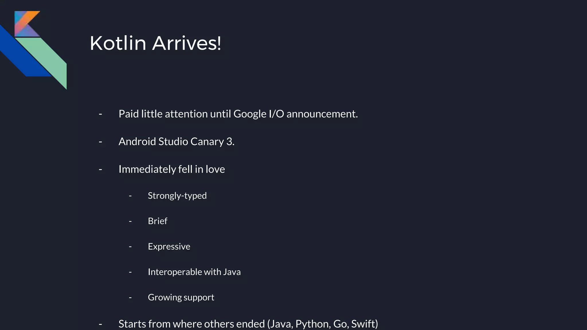 Kotlin Arrives!
- Paid little attention until Google I/O announcement.
- Android Studio Canary 3.
- Immediately fell in love
- Strongly-typed
- Brief
- Expressive
- Interoperable with Java
- Growing support
- Starts from where others ended (Java, Python, Go, Swift)
 