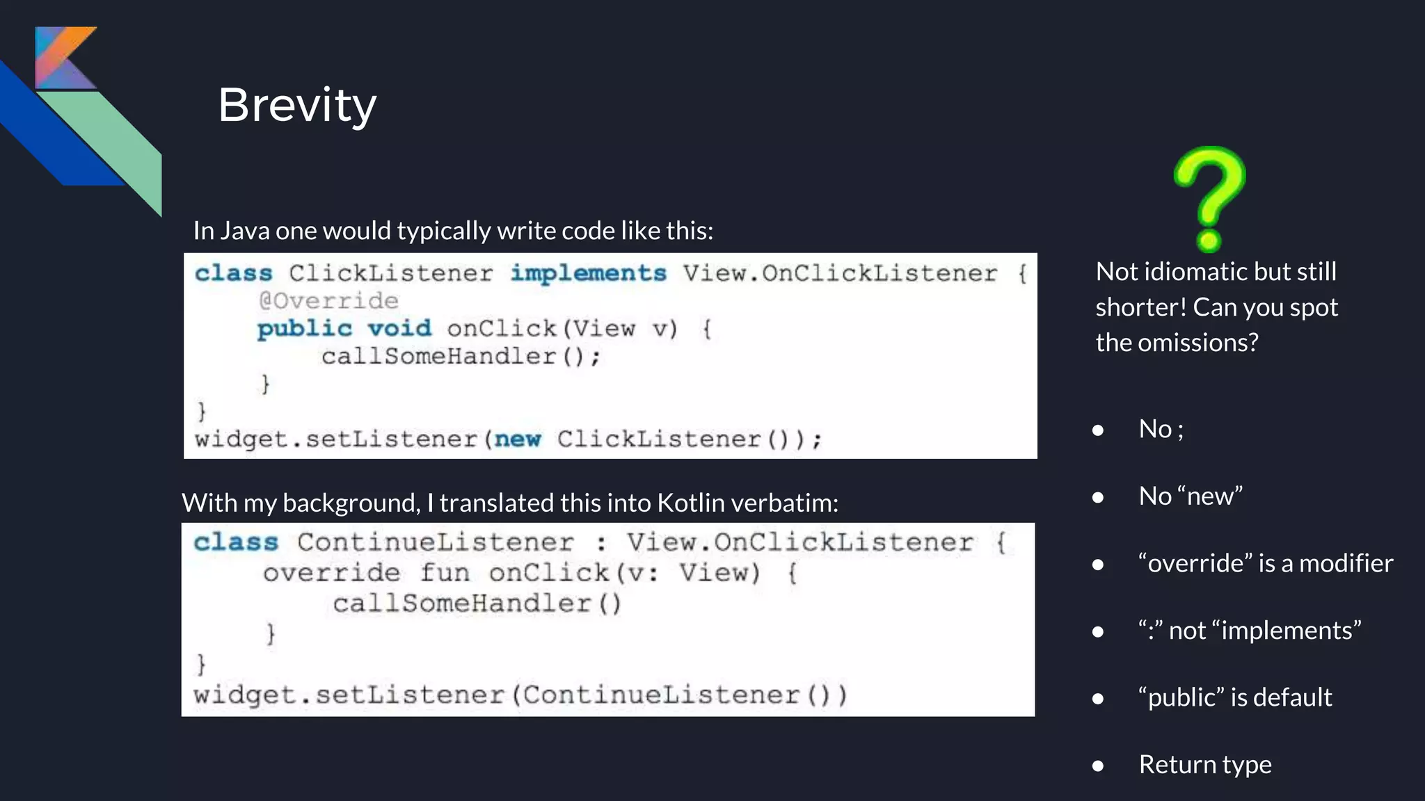 Brevity
In Java, one would normally write this:
With my background, I translated this into Kotlin verbatim:
Not idiomatic but still
shorter! Can you spot
the omissions?
● No ;
● No “new”
● “override” is a modifier
● “:” not “implements”
● “public” is default
● Return type
In Java one would typically write code like this:
 