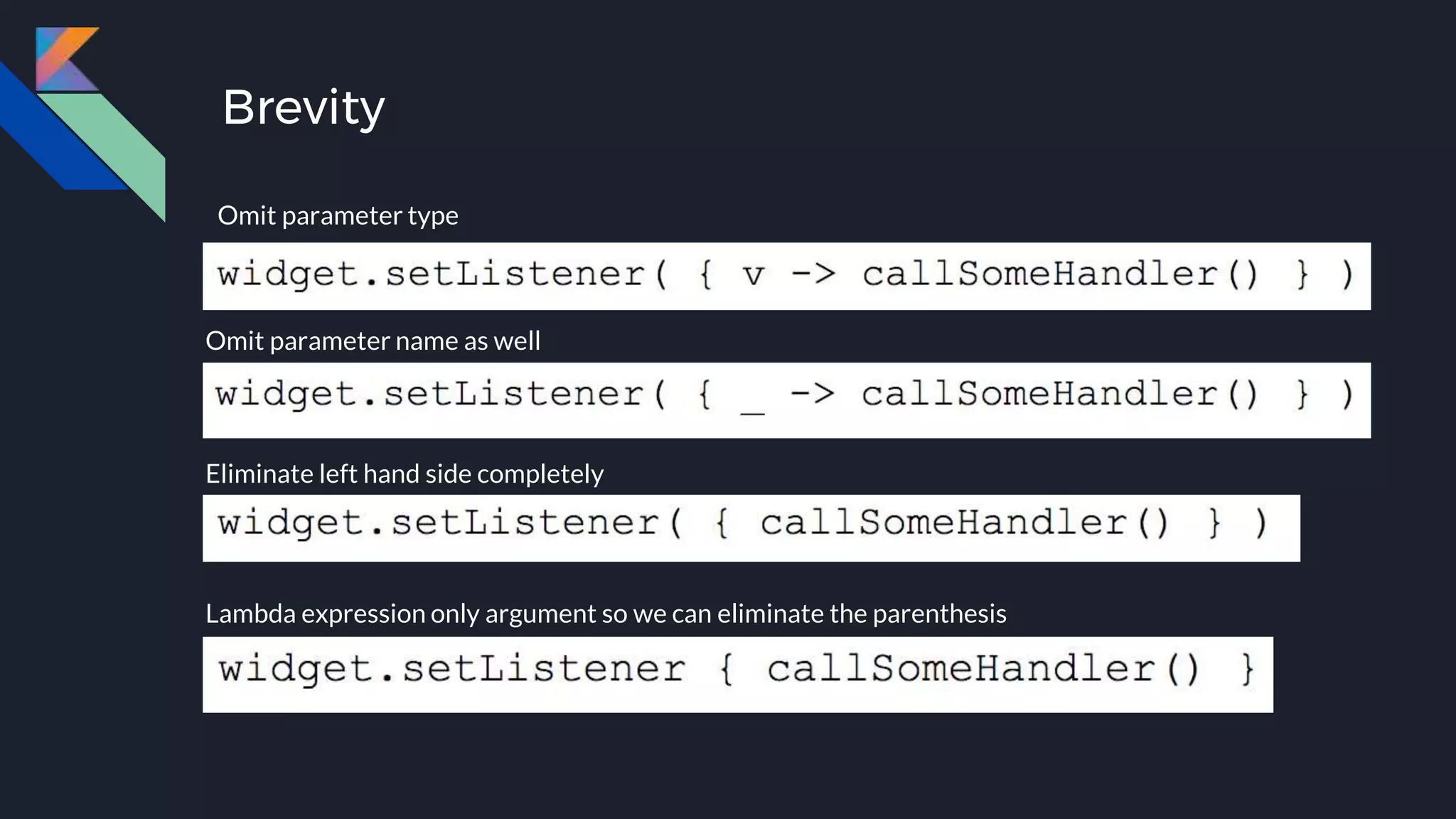 Brevity
Omit parameter type
Omit parameter name as well
Eliminate left hand side completely
Lambda expression only argument so we can eliminate the parenthesis
Omit parameter type
 