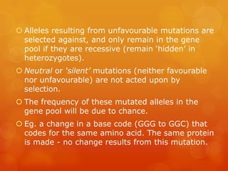  Alleles resulting from unfavourable mutations are
  selected against, and only remain in the gene
  pool if they are recessive (remain ‘hidden’ in
  heterozygotes).
 Neutral or ‘silent’ mutations (neither favourable
  nor unfavourable) are not acted upon by
  selection.
 The frequency of these mutated alleles in the
  gene pool will be due to chance.
 Eg. a change in a base code (GGG to GGC) that
  codes for the same amino acid. The same protein
  is made - no change results from this mutation.
 