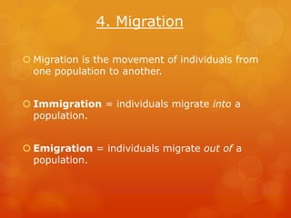 4. Migration

 Migration is the movement of individuals from
  one population to another.


 Immigration = individuals migrate into a
  population.


 Emigration = individuals migrate out of a
  population.
 