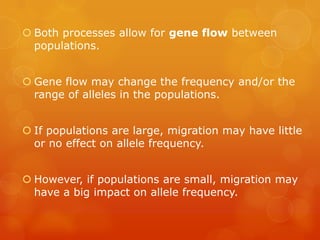  Both processes allow for gene flow between
  populations.


 Gene flow may change the frequency and/or the
  range of alleles in the populations.


 If populations are large, migration may have little
  or no effect on allele frequency.


 However, if populations are small, migration may
  have a big impact on allele frequency.
 