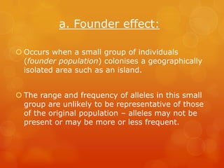 a. Founder effect:

 Occurs when a small group of individuals
  (founder population) colonises a geographically
  isolated area such as an island.


 The range and frequency of alleles in this small
  group are unlikely to be representative of those
  of the original population – alleles may not be
  present or may be more or less frequent.
 