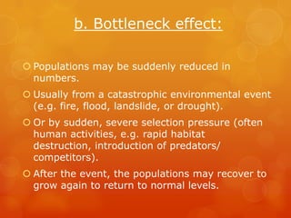 b. Bottleneck effect:

 Populations may be suddenly reduced in
  numbers.
 Usually from a catastrophic environmental event
  (e.g. fire, flood, landslide, or drought).
 Or by sudden, severe selection pressure (often
  human activities, e.g. rapid habitat
  destruction, introduction of predators/
  competitors).
 After the event, the populations may recover to
  grow again to return to normal levels.
 