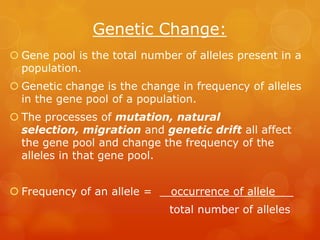 Genetic Change:
 Gene pool is the total number of alleles present in a
  population.
 Genetic change is the change in frequency of alleles
  in the gene pool of a population.
 The processes of mutation, natural
  selection, migration and genetic drift all affect
  the gene pool and change the frequency of the
  alleles in that gene pool.


 Frequency of an allele =    occurrence of allele   _
                              total number of alleles
 
