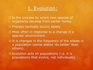 1. Evolution:
 Is the process by which new species of
  organisms develop from earlier forms.
 Process normally occurs slowly.
 Most often in response to a change in a
  species’ environment.
 It is changes in the frequency of the alleles in
  a population (some alleles ‘do better’ than
  others).
 Evolution acts on populations (i.e. it is
  populations that evolve, not individuals).
 