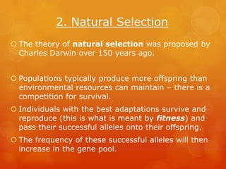 2. Natural Selection
 The theory of natural selection was proposed by
  Charles Darwin over 150 years ago.


 Populations typically produce more offspring than
  environmental resources can maintain – there is a
  competition for survival.
 Individuals with the best adaptations survive and
  reproduce (this is what is meant by fitness) and
  pass their successful alleles onto their offspring.
 The frequency of these successful alleles will then
  increase in the gene pool.
 