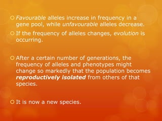  Favourable alleles increase in frequency in a
  gene pool, while unfavourable alleles decrease.
 If the frequency of alleles changes, evolution is
  occurring.


 After a certain number of generations, the
  frequency of alleles and phenotypes might
  change so markedly that the population becomes
  reproductively isolated from others of that
  species.


 It is now a new species.
 