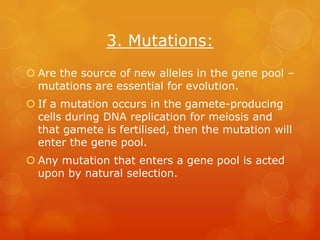 3. Mutations:
 Are the source of new alleles in the gene pool –
  mutations are essential for evolution.
 If a mutation occurs in the gamete-producing
  cells during DNA replication for meiosis and
  that gamete is fertilised, then the mutation will
  enter the gene pool.
 Any mutation that enters a gene pool is acted
  upon by natural selection.
 