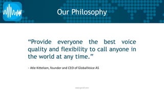 Our Philosophy 
“Provide everyone the best voice 
quality and flexibility to call anyone in 
the world at any time.” 
- Atle Kittelsen, founder and CEO of GlobalVoice AS 
www.gvcall.com 
 
