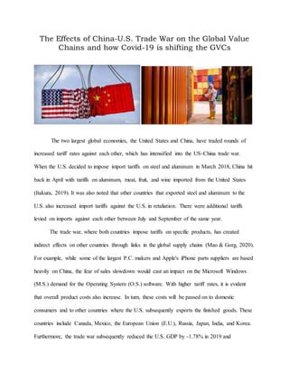The Effects of China-U.S. Trade War on the Global Value
Chains and how Covid-19 is shifting the GVCs
The two largest global economies, the United States and China, have traded rounds of
increased tariff rates against each other, which has intensified into the US-China trade war.
When the U.S. decided to impose import tariffs on steel and aluminum in March 2018, China hit
back in April with tariffs on aluminum, meat, fruit, and wine imported from the United States
(Itakura, 2019). It was also noted that other countries that exported steel and aluminum to the
U.S. also increased import tariffs against the U.S. in retaliation. There were additional tariffs
levied on imports against each other between July and September of the same year.
The trade war, where both countries impose tariffs on specific products, has created
indirect effects on other countries through links in the global supply chains (Mao & Gorg, 2020).
For example, while some of the largest P.C. makers and Apple's iPhone parts suppliers are based
heavily on China, the fear of sales slowdown would cast an impact on the Microsoft Windows
(M.S.) demand for the Operating System (O.S.) software. With higher tariff rates, it is evident
that overall product costs also increase. In turn, these costs will be passed on to domestic
consumers and to other countries where the U.S. subsequently exports the finished goods. These
countries include Canada, Mexico, the European Union (E.U.), Russia, Japan, India, and Korea.
Furthermore, the trade war subsequently reduced the U.S. GDP by -1.78% in 2019 and
 