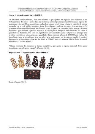 9
ENERGIA EM DOBRO: OS DESAFIOS DE UMA STARTUP NO VAREJO BRASILEIRO
Viviane Moura Rocha Ferreira, Victor Sampaio Comper, Carlos Ronaldo Paes Ferreira
________________________________________________________________________________________________
GVcasos | São Paulo | V. 10 | n. 1 | jan-jun 2020 www.fgv.br/gvcasos
Anexo 1. Ingredientes da barra DOBRO
“A DOBRO contém tâmaras, ricas em minerais - que ajudam na digestão dos alimentos e no
fortalecimento dos ossos - como base do alimento; como ingredientes majoritários estão a pasta de
amêndoas - rica em fibras e proteínas, ajudando a reduzir os níveis de colesterol e ganho de massa
muscular - e o café arábica orgânico, fonte de oxidantes e cafeína. As nuts, ricas em ômega 3,
possuem ações antioxidantes que auxiliam na perda de peso e o chocolate meio amargo, rico em
nutrientes, que melhora a pressão arterial e a circulação do sangue e são essenciais no sabor e
qualidade da 'barrinha'. Por isso, os ingredientes são escolhidos com o objetivo de entregar um
produto completo de sabor, energia e qualidade. Desta maneira, a base da DOBRO está repleta de
ingredientes que se completam, seja no sabor, seja na textura e no seu caráter saudável. Assim,
formulando os ingredientes base da 'barrinha', a DOBRO tem três sabores: Mocha Latte, Caramel
Macchiato e Coconut Mocha.”
“Marca brasileira de alimentos e barras energéticos, que apoia o esporte nacional, feitos com
ingredientes que oferecem energia” (Comper, 2018).
Figura Anexo 1. Ingredientes da barra DOBRO
Fonte: Comper (2018).
 