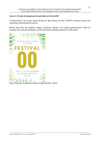 11
ENERGIA EM DOBRO: OS DESAFIOS DE UMA STARTUP NO VAREJO BRASILEIRO
Viviane Moura Rocha Ferreira, Victor Sampaio Comper, Carlos Ronaldo Paes Ferreira
________________________________________________________________________________________________
GVcasos | São Paulo | V. 10 | n. 1 | jan-jun 2020 www.fgv.br/gvcasos
Anexo 3. Evento de lançamento do produto no Festival 00
O Festival 00 é um evento desenvolvido por duas alunas da FGV EAESP e promete trazer uma
experiência diferenciada de marcas.
Muitas lojas fora dos padrões, roupas, acessórios, design e um espaço gastronômico! Além de
ativações com aula de meditação, crossfit, funcional, makeup, palestras e muito mais!
Fonte: Diretório Acadêmico Getulio Vargas (DAGV, 2019).
 