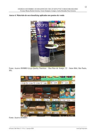 12
ENERGIA EM DOBRO: OS DESAFIOS DE UMA STARTUP NO VAREJO BRASILEIRO
Viviane Moura Rocha Ferreira, Victor Sampaio Comper, Carlos Ronaldo Paes Ferreira
________________________________________________________________________________________________
GVcasos | São Paulo | V. 10 | n. 1 | jan-jun 2020 www.fgv.br/gvcasos
Anexo 4. Materiais de merchandising aplicados nos pontos de venda
Fonte: Acervo DOBRO (Loja Quality Nutrition – Rua Paes de Araújo, 22 – Itaim Bibi, São Paulo,
SP).
Fonte: Acervo DOBRO.
 