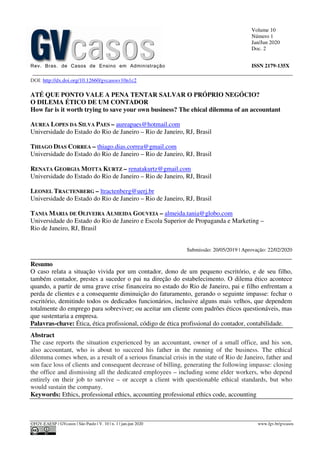 Volume 10
Número 1
Jan/Jun 2020
Doc. 2
Rev. Bras. de Casos de Ensino em Administração ISSN 2179-135X
________________________________________________________________________________________________
©FGV-EAESP / GVcasos | São Paulo | V. 10 | n. 1 | jan-jun 2020 www.fgv.br/gvcasos
DOI: http://dx.doi.org/10.12660/gvcasosv10n1c2
ATÉ QUE PONTO VALE A PENA TENTAR SALVAR O PRÓPRIO NEGÓCIO?
O DILEMA ÉTICO DE UM CONTADOR
How far is it worth trying to save your own business? The ehical dilemma of an accountant
AUREA LOPES DA SILVA PAES – aureapaes@hotmail.com
Universidade do Estado do Rio de Janeiro – Rio de Janeiro, RJ, Brasil
THIAGO DIAS CORREA – thiago.dias.correa@gmail.com
Universidade do Estado do Rio de Janeiro – Rio de Janeiro, RJ, Brasil
RENATA GEORGIA MOTTA KURTZ – renatakurtz@gmail.com
Universidade do Estado do Rio de Janeiro – Rio de Janeiro, RJ, Brasil
LEONEL TRACTENBERG – ltractenberg@uerj.br
Universidade do Estado do Rio de Janeiro – Rio de Janeiro, RJ, Brasil
TANIA MARIA DE OLIVEIRA ALMEIDA GOUVEIA – almeida.tania@globo.com
Universidade do Estado do Rio de Janeiro e Escola Superior de Propaganda e Marketing –
Rio de Janeiro, RJ, Brasil
Submissão: 20/05/2019 | Aprovação: 22/02/2020
_________________________________________________________________________________
Resumo
O caso relata a situação vivida por um contador, dono de um pequeno escritório, e de seu filho,
também contador, prestes a suceder o pai na direção do estabelecimento. O dilema ético acontece
quando, a partir de uma grave crise financeira no estado do Rio de Janeiro, pai e filho enfrentam a
perda de clientes e a consequente diminuição do faturamento, gerando o seguinte impasse: fechar o
escritório, demitindo todos os dedicados funcionários, inclusive alguns mais velhos, que dependem
totalmente do emprego para sobreviver; ou aceitar um cliente com padrões éticos questionáveis, mas
que sustentaria a empresa.
Palavras-chave: Ética, ética profissional, código de ética profissional do contador, contabilidade.
Abstract
The case reports the situation experienced by an accountant, owner of a small office, and his son,
also accountant, who is about to succeed his father in the running of the business. The ethical
dilemma comes when, as a result of a serious financial crisis in the state of Rio de Janeiro, father and
son face loss of clients and consequent decrease of billing, generating the following impasse: closing
the office and dismissing all the dedicated employees – including some elder workers, who depend
entirely on their job to survive – or accept a client with questionable ethical standards, but who
would sustain the company.
Keywords: Ethics, professional ethics, accounting professional ethics code, accounting
 
