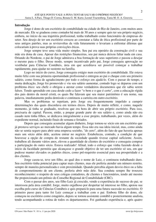 2
ATÉ QUE PONTO VALE A PENA TENTAR SALVAR O PRÓPRIO NEGÓCIO?
Aurea L. S.Paes, Thiago D. Correa, Renata G. M. Kurtz, Leonel Tractenberg, Tania M. O. A. Gouveia
________________________________________________________________________________________________
GVcasos | São Paulo | V. 10 | n. 1 | jan-jun 2020 www.fgv.br/gvcasos
Introdução
Jorge é dono de um escritório de contabilidade na cidade do Rio de Janeiro, com muitos anos
de mercado. Ele se graduou como contador há mais de 30 anos e sempre quis ter seu próprio negócio,
embora, no início da sua trajetória profissional, tenha trabalhado como funcionário de empresas do
setor. Seu desejo de ter um escritório cresceu ao constatar a falta de ética profissional por parte de
seus antigos patrões, mas as reviravoltas da vida futuramente o levariam a enfrentar dilemas que
colocariam à prova suas próprias convicções éticas.
Jorge sempre teve uma vida muito simples. Seu pai era operário da construção civil e sua
mãe era dona de casa. Apesar das restrições financeiras, seu pai nunca deixou faltar nada em casa.
Oriundo do Nordeste, o pai de Jorge admirava a boa formação de seus superiores e passou a desejar
o mesmo para o filho. Desse modo, sempre incentivado pelo pai, Jorge conseguiu aprovação no
vestibular para Ciências Contábeis, área em que acreditava ser possível começar a trabalhar
rapidamente, para ajudar no sustento na família.
Logo no início do curso, Jorge conseguiu estágio num escritório de contabilidade. Ele estava
muito feliz com sua primeira oportunidade profissional e entregou ao pai o cheque com seu primeiro
salário, como forma de agradecimento por todo o esforço em ajudá-lo. Com o passar do tempo, e
muita dedicação, Jorge foi promovido e viu seu salário aumentar, contudo logo se deparou com um
problema ético: seu chefe o obrigou a atestar como verdadeiros documentos que ele sabia serem
falsos. Tendo aprendido em casa desde cedo a fazer “o bem e o que é certo", com a educação rígida
dos pais dentro da moral cristã, os quais lhe falavam que seu maior patrimônio é seu nome, sua
palavra, imediatamente pediu demissão e continuou a carreira em outro escritório.
Mas os problemas se repetiam, pois Jorge era frequentemente impelido a cumprir
determinações das quais discordava em termos éticos. Depois de muito refletir, e como, naquele
momento, já tinha se graduado, resolveu que era hora de abrir seu próprio escritório. Para isso,
precisaria de capital. Passou, então, a poupar grande parte do seu salário e, como ainda não era
casado nem tinha filhos, se dedicava integralmente a esse projeto, trabalhando, por vezes, além do
expediente normal, incluindo finais de semana e feriados.
Depois que conseguiu acumular algum dinheiro, Jorge tornou-se sócio em um escritório que
já prestava serviços ao mercado havia algum tempo. Essa não era sua ideia inicial, mas, como ainda
não se sentia seguro para abrir uma empresa sozinho, "do zero", além do fato de que haveria apenas
mais um sócio além dele, aceitou entrar no negócio. Estabeleceu, contudo, a condição de que
houvesse a opção de compra do restante da sociedade quando tivesse capital suficiente. Assim,
trabalhou ali durante vários anos, elevou a quantidade de clientes do escritório e conseguiu comprar
a participação do outro sócio. Estava realizado! Afinal, todo o esforço que vinha fazendo desde o
início da faculdade permitiu que alcançasse o grande objetivo de ter um escritório só seu, em que
pudesse manter elevados os padrões éticos, como pré-requisito essencial para sua prosperidade e a
dos clientes.
Jorge casou-se, teve um filho, ao qual deu o nome de Luiz, e continuou trabalhando duro.
Seu escritório tinha potencial para captar mais clientes, mas ele preferia atender um número restrito,
sempre de maneira personalizada e com proximidade. Quando percebia algum desvio ético ou a falta
de comprometimento de um cliente, preferia abrir mão dele. Sua conduta sempre lhe trouxera
reconhecimento: o respeito de seus colegas contadores, de clientes e funcionários, tendo até mesmo
lhe proporcionado um prêmio do Conselho Regional de Contabilidade (CRC).
Com o passar dos anos, seu filho Luiz já crescido, vendo a experiência de sucesso do pai, se
interessou pela área contábil. Jorge, muito orgulhoso por despertar tal interesse no filho, apoiou sua
escolha pelo curso de Ciências Contábeis e quis prepará-lo para uma futura sucessão no escritório. O
primeiro passo para tanto foi Luiz começar a trabalhar com o pai. Embora filho do dono, ele
começou no escritório como estagiário, depois se tornou assistente contábil e posteriormente analista,
tendo acompanhando a rotina de todos os departamentos. Foi ganhando experiência e, após quatro
 