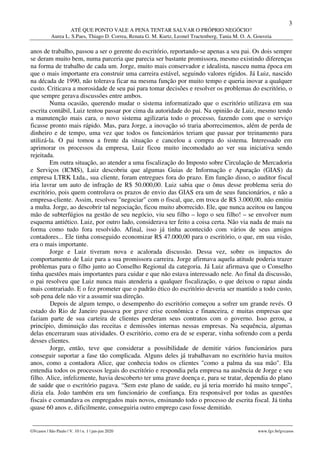 3
ATÉ QUE PONTO VALE A PENA TENTAR SALVAR O PRÓPRIO NEGÓCIO?
Aurea L. S.Paes, Thiago D. Correa, Renata G. M. Kurtz, Leonel Tractenberg, Tania M. O. A. Gouveia
________________________________________________________________________________________________
GVcasos | São Paulo | V. 10 | n. 1 | jan-jun 2020 www.fgv.br/gvcasos
anos de trabalho, passou a ser o gerente do escritório, reportando-se apenas a seu pai. Os dois sempre
se deram muito bem, numa parceria que parecia ser bastante promissora, mesmo existindo diferenças
na forma de trabalho de cada um. Jorge, muito mais conservador e idealista, nasceu numa época em
que o mais importante era construir uma carreira estável, seguindo valores rígidos. Já Luiz, nascido
na década de 1990, não tolerava ficar na mesma função por muito tempo e queria inovar a qualquer
custo. Criticava a morosidade de seu pai para tomar decisões e resolver os problemas do escritório, o
que sempre gerava discussões entre ambos.
Numa ocasião, querendo mudar o sistema informatizado que o escritório utilizava em sua
escrita contábil, Luiz tentou passar por cima da autoridade do pai. Na opinião de Luiz, mesmo tendo
a manutenção mais cara, o novo sistema agilizaria todo o processo, fazendo com que o serviço
ficasse pronto mais rápido. Mas, para Jorge, a inovação só traria aborrecimentos, além de perda de
dinheiro e de tempo, uma vez que todos os funcionários teriam que passar por treinamento para
utilizá-la. O pai tomou a frente da situação e cancelou a compra do sistema. Interessado em
aprimorar os processos da empresa, Luiz ficou muito incomodado ao ver sua iniciativa sendo
rejeitada.
Em outra situação, ao atender a uma fiscalização do Imposto sobre Circulação de Mercadoria
e Serviços (ICMS), Luiz descobriu que algumas Guias de Informação e Apuração (GIAS) da
empresa LTRK Ltda., sua cliente, foram entregues fora do prazo. Em função disso, o auditor fiscal
iria lavrar um auto de infração de R$ 50.000,00. Luiz sabia que o ônus desse problema seria do
escritório, pois quem controlava os prazos de envio das GIAS era um de seus funcionários, e não a
empresa-cliente. Assim, resolveu "negociar" com o fiscal, que, em troca de R$ 3.000,00, não emitiu
a multa. Jorge, ao descobrir tal negociação, ficou muito aborrecido. Ele, que nunca aceitou ou lançou
mão de subterfúgios na gestão de seu negócio, viu seu filho – logo o seu filho! – se envolver num
esquema antiético. Luiz, por outro lado, considerava ter feito a coisa certa. Não via nada de mais na
forma como tudo fora resolvido. Afinal, isso já tinha acontecido com vários de seus amigos
contadores... Ele tinha conseguido economizar R$ 47.000,00 para o escritório, o que, em sua visão,
era o mais importante.
Jorge e Luiz tiveram nova e acalorada discussão. Dessa vez, sobre os impactos do
comportamento de Luiz para a sua promissora carreira. Jorge afirmava aquela atitude poderia trazer
problemas para o filho junto ao Conselho Regional da categoria. Já Luiz afirmava que o Conselho
tinha questões mais importantes para cuidar e que não estava interessado nele. Ao final da discussão,
o pai resolveu que Luiz nunca mais atenderia a qualquer fiscalização, o que deixou o rapaz ainda
mais contrariado. E o fez prometer que o padrão ético do escritório deveria ser mantido a todo custo,
sob pena dele não vir a assumir sua direção.
Depois de algum tempo, o desempenho do escritório começou a sofrer um grande revés. O
estado do Rio de Janeiro passava por grave crise econômica e financeira, e muitas empresas que
faziam parte de sua carteira de clientes perderam seus contratos com o governo. Isso gerou, a
princípio, diminuição das receitas e demissões internas nessas empresas. Na sequência, algumas
delas encerraram suas atividades. O escritório, como era de se esperar, vinha sofrendo com a perda
desses clientes.
Jorge, então, teve que considerar a possibilidade de demitir vários funcionários para
conseguir suportar a fase tão complicada. Alguns deles já trabalhavam no escritório havia muitos
anos, como a contadora Alice, que conhecia todos os clientes "como a palma da sua mão". Ela
entendia todos os processos legais do escritório e respondia pela empresa na ausência de Jorge e seu
filho. Alice, infelizmente, havia descoberto ter uma grave doença e, para se tratar, dependia do plano
de saúde que o escritório pagava. “Sem este plano de saúde, eu já teria morrido há muito tempo”,
dizia ela. João também era um funcionário de confiança. Era responsável por todas as questões
fiscais e comandava os empregados mais novos, ensinando todo o processo de escrita fiscal. Já tinha
quase 60 anos e, dificilmente, conseguiria outro emprego caso fosse demitido.
 