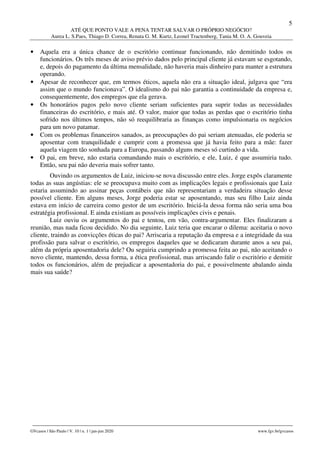 5
ATÉ QUE PONTO VALE A PENA TENTAR SALVAR O PRÓPRIO NEGÓCIO?
Aurea L. S.Paes, Thiago D. Correa, Renata G. M. Kurtz, Leonel Tractenberg, Tania M. O. A. Gouveia
________________________________________________________________________________________________
GVcasos | São Paulo | V. 10 | n. 1 | jan-jun 2020 www.fgv.br/gvcasos
• Aquela era a única chance de o escritório continuar funcionando, não demitindo todos os
funcionários. Os três meses de aviso prévio dados pelo principal cliente já estavam se esgotando,
e, depois do pagamento da última mensalidade, não haveria mais dinheiro para manter a estrutura
operando.
• Apesar de reconhecer que, em termos éticos, aquela não era a situação ideal, julgava que “era
assim que o mundo funcionava”. O idealismo do pai não garantia a continuidade da empresa e,
consequentemente, dos empregos que ela gerava.
• Os honorários pagos pelo novo cliente seriam suficientes para suprir todas as necessidades
financeiras do escritório, e mais até. O valor, maior que todas as perdas que o escritório tinha
sofrido nos últimos tempos, não só reequilibraria as finanças como impulsionaria os negócios
para um novo patamar.
• Com os problemas financeiros sanados, as preocupações do pai seriam atenuadas, ele poderia se
aposentar com tranquilidade e cumprir com a promessa que já havia feito para a mãe: fazer
aquela viagem tão sonhada para a Europa, passando alguns meses só curtindo a vida.
• O pai, em breve, não estaria comandando mais o escritório, e ele, Luiz, é que assumiria tudo.
Então, seu pai não deveria mais sofrer tanto.
Ouvindo os argumentos de Luiz, iniciou-se nova discussão entre eles. Jorge expôs claramente
todas as suas angústias: ele se preocupava muito com as implicações legais e profissionais que Luiz
estaria assumindo ao assinar peças contábeis que não representariam a verdadeira situação desse
possível cliente. Em alguns meses, Jorge poderia estar se aposentando, mas seu filho Luiz ainda
estava em início de carreira como gestor de um escritório. Iniciá-la dessa forma não seria uma boa
estratégia profissional. E ainda existiam as possíveis implicações civis e penais.
Luiz ouviu os argumentos do pai e tentou, em vão, contra-argumentar. Eles finalizaram a
reunião, mas nada ficou decidido. No dia seguinte, Luiz teria que encarar o dilema: aceitaria o novo
cliente, traindo as convicções éticas do pai? Arriscaria a reputação da empresa e a integridade da sua
profissão para salvar o escritório, os empregos daqueles que se dedicaram durante anos a seu pai,
além da própria aposentadoria dele? Ou seguiria cumprindo a promessa feita ao pai, não aceitando o
novo cliente, mantendo, dessa forma, a ética profissional, mas arriscando falir o escritório e demitir
todos os funcionários, além de prejudicar a aposentadoria do pai, e possivelmente abalando ainda
mais sua saúde?
 