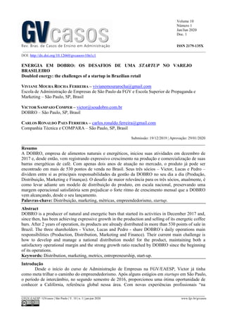 Volume 10
Número 1
Jan/Jun 2020
Doc. 1
Rev. Bras. de Casos de Ensino em Administração ISSN 2179-135X
________________________________________________________________________________________________
©FGV-EAESP / GVcasos | São Paulo | V. 10 | n. 1 | jan-jun 2020 www.fgv.br/gvcasos
DOI: http://dx.doi.org/10.12660/gvcasosv10n1c1
ENERGIA EM DOBRO: OS DESAFIOS DE UMA STARTUP NO VAREJO
BRASILEIRO
Doubled energy: the challenges of a startup in Brazilian retail
VIVIANE MOURA ROCHA FERREIRA – vivianemourarocha@gmail.com
Escola de Administração de Empresas de São Paulo da FGV e Escola Superior de Propaganda e
Marketing – São Paulo, SP, Brasil
VICTOR SAMPAIO COMPER – victor@soudobro.com.br
DOBRO – São Paulo, SP, Brasil
CARLOS RONALDO PAES FERREIRA – carlos.ronaldo.ferreira@gmail.com
Companhia Técnica e COMPARA – São Paulo, SP, Brasil
Submissão: 19/12/2019 | Aprovação: 29/01/2020
_________________________________________________________________________________
Resumo
A DOBRO, empresa de alimentos naturais e energéticos, iniciou suas atividades em dezembro de
2017 e, desde então, vem registrando expressivo crescimento na produção e comercialização de suas
barras energéticas de café. Com apenas dois anos de atuação no mercado, o produto já pode ser
encontrado em mais de 530 pontos de venda no Brasil. Seus três sócios – Victor, Lucas e Pedro –
dividem entre si as principais responsabilidades da gestão da DOBRO no seu dia a dia (Produção,
Distribuição, Marketing e Finanças). O desafio de maior relevância para os três sócios, atualmente, é
como levar adiante um modelo de distribuição do produto, em escala nacional, preservando uma
margem operacional satisfatória sem prejudicar o forte ritmo de crescimento mensal que a DOBRO
vem alcançando, desde o seu lançamento.
Palavras-chave: Distribuição, marketing, métricas, empreendedorismo, startup.
Abstract
DOBRO is a producer of natural and energetic bars that started its activities in December 2017 and,
since then, has been achieving expressive growth in the production and selling of its energetic coffee
bars. After 2 years of operation, its products are already distributed in more than 530 points of sale in
Brazil. The three shareholders - Victor, Lucas and Pedro - share DOBRO´s daily operations main
responsibilities (Production, Distribution, Marketing and Finance). Their current main challenge is
how to develop and manage a national distribution model for the product, maintaining both a
satisfactory operational margin and the strong growth ratio reached by DOBRO since the beginning
of its operations.
Keywords: Distribution, marketing, metrics, entrepreneurship, start-up.
Introdução
Desde o início do curso de Administração de Empresas na FGV/EAESP, Victor já tinha
como meta trilhar o caminho do empreendedorismo. Após alguns estágios em startups em São Paulo,
o período de intercâmbio, no segundo semestre de 2016, proporcionou uma ótima oportunidade de
conhecer a Califórnia, referência global nessa área. Com novas experiências profissionais “na
 