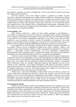 2
TOMADA DE DECISÃO NA GESTÃO PÚBLICA: O CASO DA TERCEIRIZAÇÃO DE IMPRESSÃO
Pedro Jácome de Moura Jr, Flávio Perazzo Barbosa Mota
________________________________________________________________________________________________
GVcasos | São Paulo | V. 10 | n. 1 | jan-jun 2020 www.fgv.br/gvcasos
pois implicava mudanças na carreira, principalmente a troca de um perfil de atuação técnico para
uma atuação gerencial e diretiva.
Tão logo assumiu o novo posto, Miguel começou a participar de reuniões de nível
estratégico, o que incluía participação nos conselhos diretivos acadêmicos e administrativos. Miguel
tinha certa experiência com decisões dessa natureza, pois, ao longo da sua carreira técnica, fora
eventualmente convidado a participar de escolhas relativas à gestão da TI. Todavia, aquelas novas
reuniões tinham um caráter mais abrangente. Afinal, agora envolviam a TI no contexto das demais
áreas organizacionais. Logo, Miguel sentia-se simultaneamente entusiasmado e intimidado com a
nova atuação, mas, ainda assim, confiante de que poderia aplicar as melhores práticas de gestão da
TI no contexto de uma organização pública.
A universidade e a TI
Entre técnicos, professores e alunos (de nível médio, graduação e pós-graduação), a
universidade era composta por cerca de 45 mil pessoas. Esse público lidava rotineira e diretamente
com os recursos de TI providos pela instituição, fosse por meio das redes de conectividade (cabeada
e sem fio/Wi-Fi), dos diversos computadores conectados a essas redes ou por meio de outros
dispositivos, como smartphones, câmeras, sensores de laboratório ou impressoras. Em outras
palavras, a universidade já tinha uma cultura de uso intensivo da TI e já desenvolvera, inclusive, os
próprios sistemas integrados de gestão (ERP/SIG) para suporte aos seus processos operacionais.
Essa tradição de uso da TI remontava à década de 1970, quando o primeiro computador foi
ali instalado. Tratava-se de um computador de grande porte, como se chamava à época, e que
centralizava todo o processamento acadêmico e folha de pagamento dos funcionários. Ao longo do
tempo, a universidade investiu constantemente em novas plataformas computacionais,
descentralizando o processamento de dados e a impressão de relatórios, de modo que várias gerações
tecnológicas conviviam simultaneamente e precisavam ser gerenciadas adequadamente.
À altura do início da gestão de Miguel, a universidade possuía um parque computacional
formado por cerca de 5 mil computadores e mais de 250 tipos diferentes de impressoras distribuídas
nos diversos setores. Essas impressoras foram adquiridas gradualmente, de acordo com as demandas
locais. Logo, isso resultou em uma combinação complexa de fabricantes, modelos e tecnologias,
difícil de gerenciar. Havia, por exemplo, impressoras matriciais (que imprimem com uso de um
cartucho de fita, semelhante a uma máquina datilográfica, sobre papel em formulário contínuo);
impressoras jato de tinta com cartucho; impressoras jato de tinta com reservatórios externos (em vez
de cartucho); impressoras a laser etc. Para cada tecnologia (fita, cartucho ou toner), havia uma
grande variedade de modelos, específicos para cada impressora.
Miguel estava a par dessa dificuldade e sabia também como isso afetava o processo de
compra e reposição de suprimentos de impressão. Afinal, como controlar o nível de tinta em cada
cartucho, fita ou toner de cada impressora espalhada pela universidade? Além disso, havia ainda
dificuldades com a gestão do papel usado nas impressões. Ou seja, havia uso indevido, pois alguns
funcionários imprimiam conteúdos pessoais usando recursos da instituição, e mau uso, quando
conteúdos que poderiam tramitar digitalmente eram equivocadamente impressos.
Uma proposta de solução
Durante uma das primeiras reuniões em que Miguel participou como dirigente, houve uma
apresentação de proposta de solução para o problema da impressão na universidade. A reitoria havia
convidado uma empresa especializada em terceirização de impressões para que explicasse aos
demais dirigentes como funcionavam os seus serviços. Miguel não fora informado previamente
daquela apresentação e ficou particularmente curioso. Pensava ele: “Sendo um assunto relacionado à
TI, eu não deveria estar a par desse convite?”. Por outro lado, ponderava: “Bem, estou chegando
agora e pode ser que o meu antecessor estivesse a par”.
 